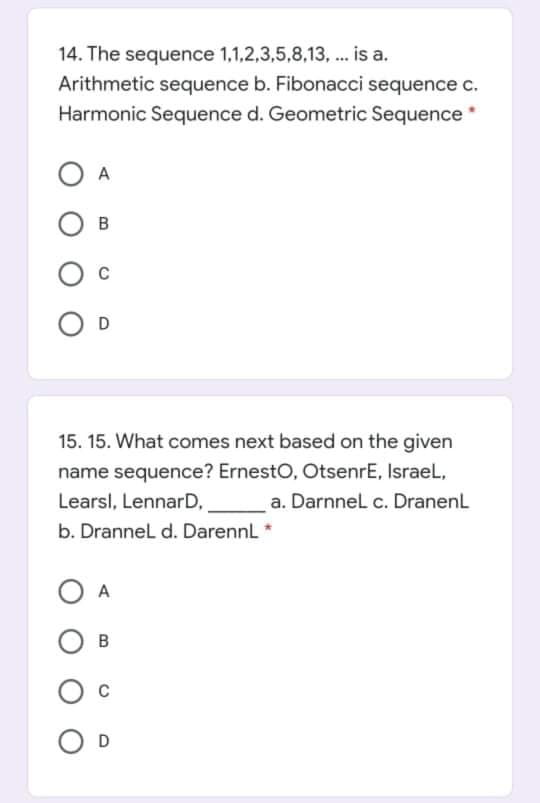 14. The sequence 1,1,2,3,5,8,13, ... is a.
Arithmetic sequence b. Fibonacci sequence c.
Harmonic Sequence d. Geometric Sequence*
A
B
15. 15. What comes next based on the given
name sequence? ErnestO, OtsenrE, IsraeL,
Learsl, LennarD,
a. Darnnel c. DranenL
b. Drannel d. DarennL *
A
D
