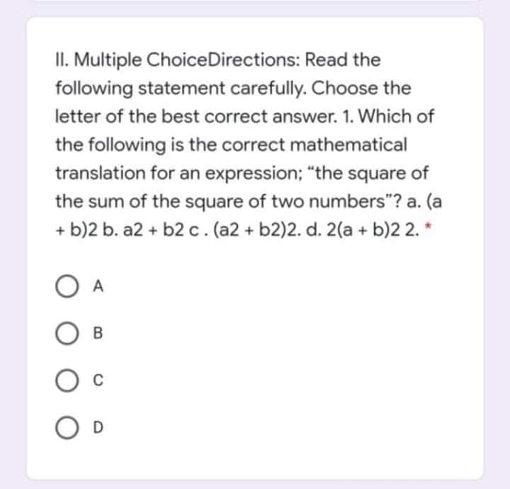 II. Multiple ChoiceDirections: Read the
following statement carefully. Choose the
letter of the best correct answer. 1. Which of
the following is the correct mathematical
translation for an expression; "the square of
the sum of the square of two numbers"? a. (a
+ b)2 b. a2 + b2 c. (a2 + b2)2. d. 2(a + b)2 2. *
A
D
