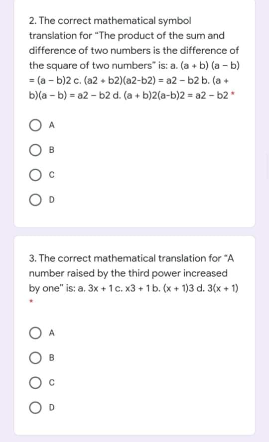 2. The correct mathematical symbol
translation for "The product of the sum and
difference of two numbers is the difference of
the square of two numbers" is: a. (a + b) (a - b)
= (a - b)2 c. (a2 + b2)(a2-b2) = a2 - b2 b. (a +
b)(a - b) = a2 - b2 d. (a + b)2(a-b)2 = a2 - b2 *
A
D
3. The correct mathematical translation for "A
number raised by the third power increased
by one" is: a. 3x +1 c. x3 +1 b. (x + 1)3 d. 3(x + 1)
O A
D
