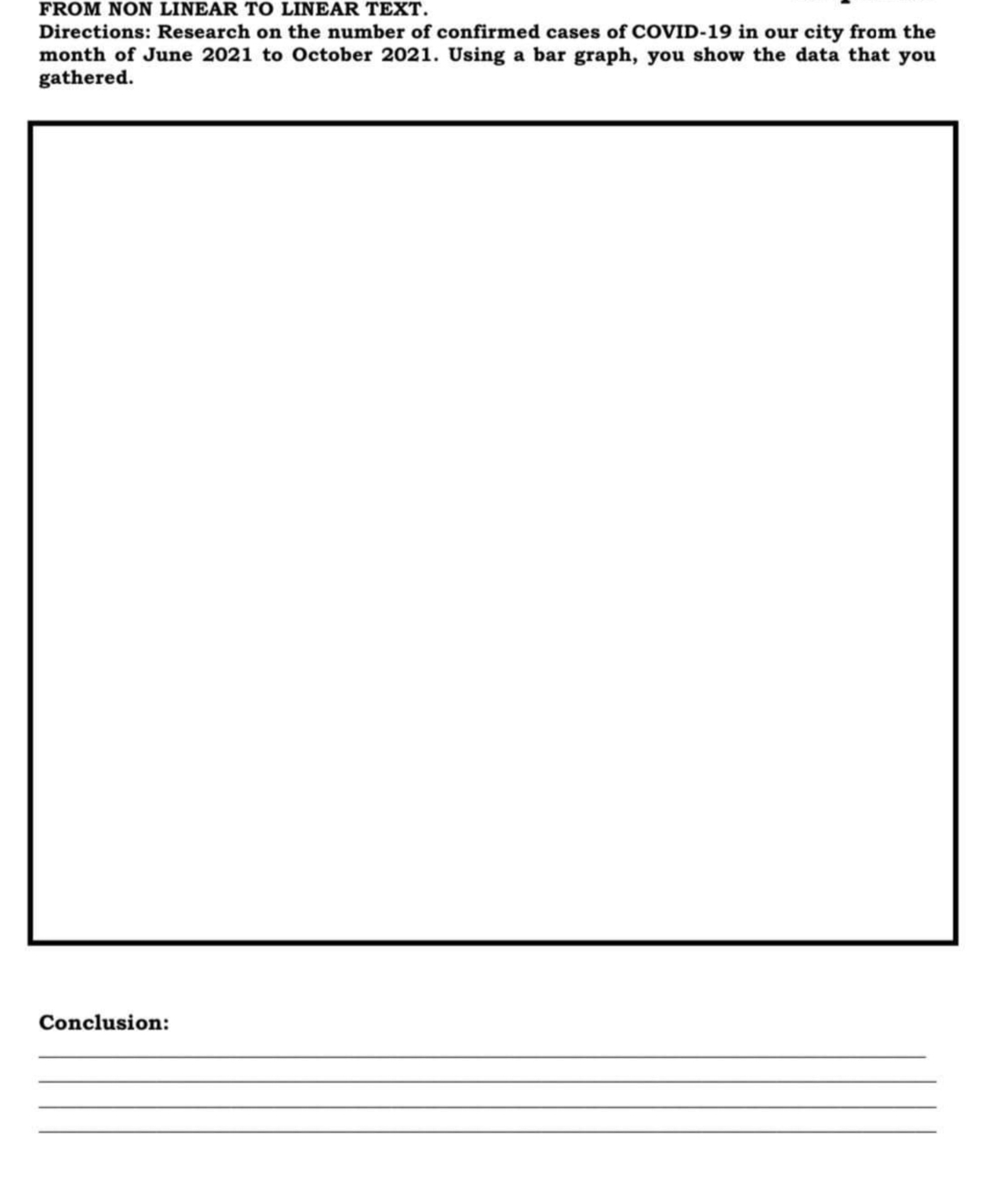 FROM NON LINEAR TO LINEAR TEXT.
Directions: Research on the number of confirmed cases of COVID-19 in our city from the
month of June 2021 to October 2021. Using a bar graph, you show the data that you
gathered.
Conclusion:
