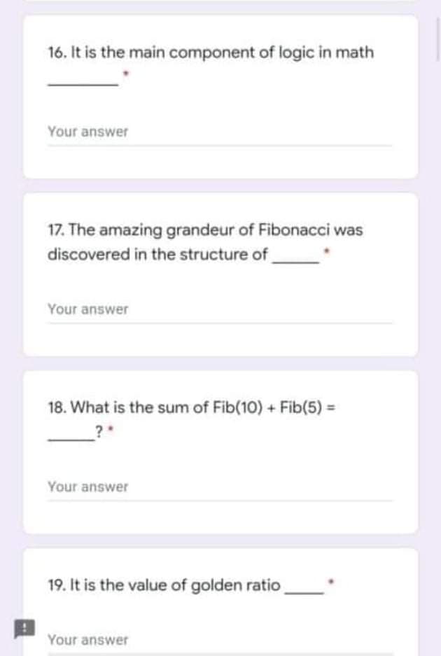 16. It is the main component of logic in math
Your answer
17. The amazing grandeur of Fibonacci was
discovered in the structure of
Your answer
18. What is the sum of Fib(10) + Fib(5) =
?
Your answer
19. It is the value of golden ratio
Your answer
