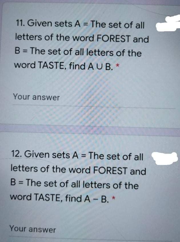 11. Given sets A = The set of all
%3D
letters of the word FOREST and
B = The set of all letters of the
%3D
word TASTE, find A U B. *
Your answer
12. Given sets A = The set of all
%3D
letters of the word FOREST and
B = The set of all letters of the
%3D
word TASTE, find A B. *
Your answer
