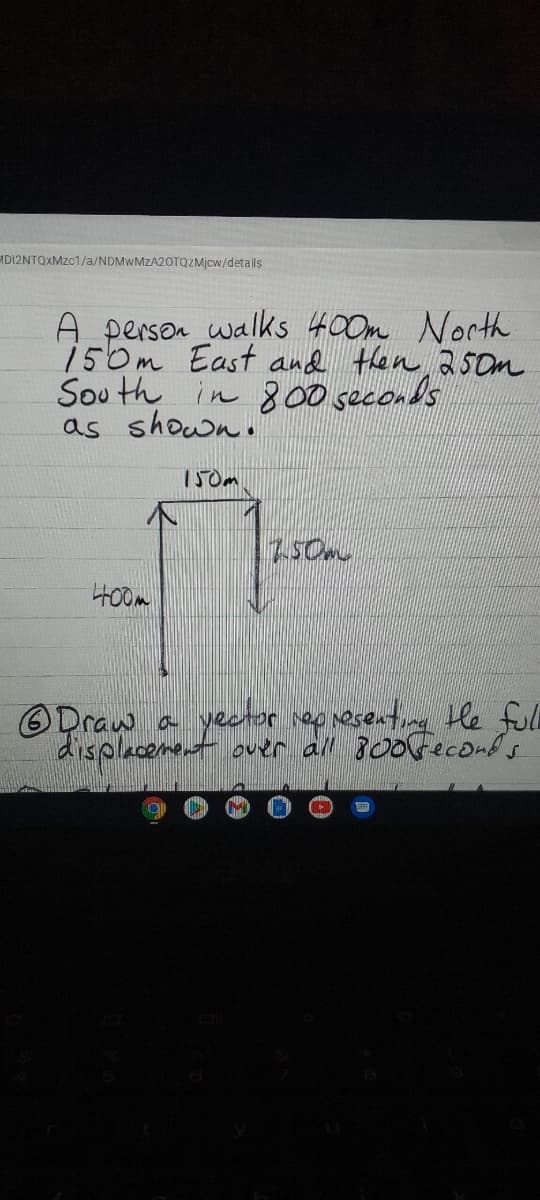 MDI2NTQXMZC1/a/NDMWMZA2OTQZMJCW/detals
A person walks 400m North
150m East and then 25Om
Sou th in 800 seconds
as shown.
150m
H00m
ODraw a yeator iernesenting He fll
displacement ouer all 300Geconds
