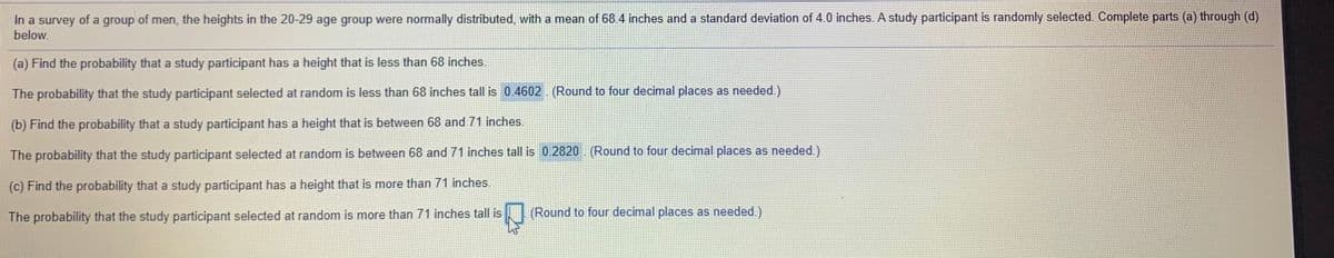 In a survey of a group of men, the heights in the 20-29 age group were normally distributed, with a mean of 68.4 inches and a standard deviation of 4.0 inches. A study participant is randomly selected. Complete parts (a) through (d)
below.
(a) Find the probability that a study participant has a height that is less than 68 inches.
The probability that the study participant selected at random is less than 68 inches tall is 0.4602 (Round to four decimal places as needed.)
(b) Find the probability that a study participant has a height that is between 68 and 71 inches.
The probability that the study participant selected at random is between 68 and 71 inches tall is 0.2820 (Round to four decimal places as needed.)
(c) Find the probability that a study participant has a height that is more than 71 inches.
The probability that the study participant selected at random is more than 71 inches tall is
(Round to four decimal places as needed.)
