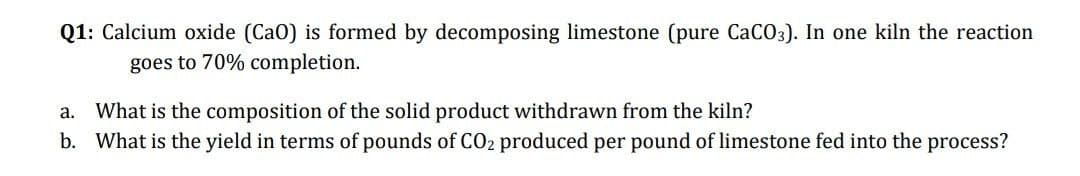 Q1: Calcium oxide (CaO) is formed by decomposing limestone (pure CaCO3). In one kiln the reaction
goes to 70% completion.
a. What is the composition of the solid product withdrawn from the kiln?
b. What is the yield in terms of pounds of CO2 produced per pound of limestone fed into the process?
