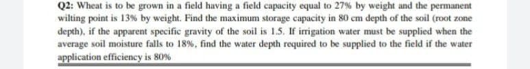 Q2: Wheat is to be grown in a field having a field capacity equal to 27% by weight and the permanent
wilting point is 13% by weight. Find the maximum storage capacity in 80 cm depth of the soil (root zone
depth), if the apparent specific gravity of the soil is 1.5. If irrigation water must be supplied when the
average soil moisture falls to 18%, find the water depth required to be supplied to the field if the water
application efficiency is 80%