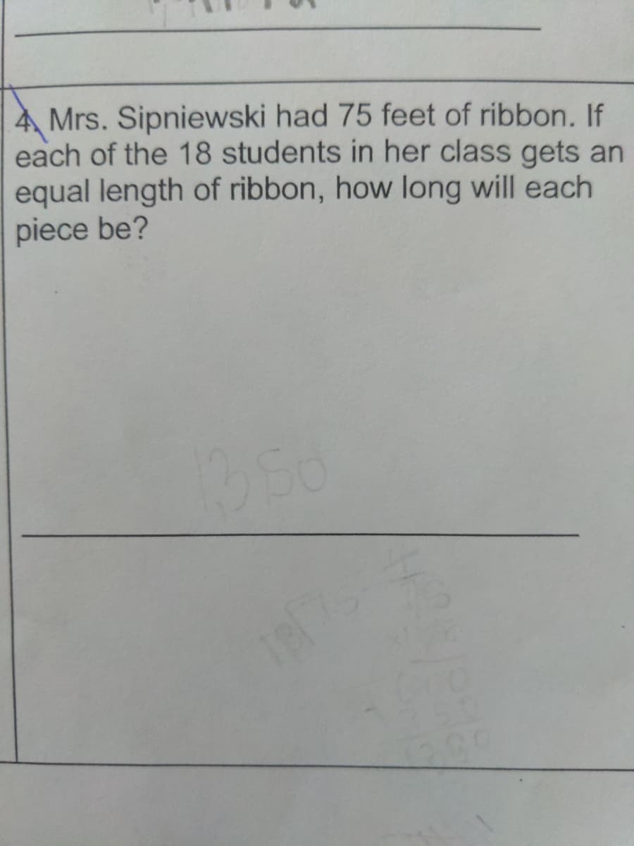 4 Mrs. Sipniewski had 75 feet of ribbon. If
each of the 18 students in her class gets an
equal length of ribbon, how long will each
piece be?
