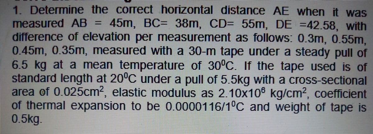 1. Determine the correct horizontal distance AE when it was
measured AB = 45m, BC= 38m, CD= 55m, DE =42.58, with
difference of elevation per measurement as follows: 0.3m, 0.55m,
0.45m, 0.35m, measured with a 30-m tape under a steady pull of
6.5 kg at a mean temperature of 30°C. If the tape used is of
standard length at 20°C under a pull of 5.5kg with a cross-sectional
area of 0.025cm2, elastic modulus as 2.10x10® kg/cm2, coefficient
of thermal expansion to be 0.0000116/1°C and weight of tape is
0.5kg.
%3D
