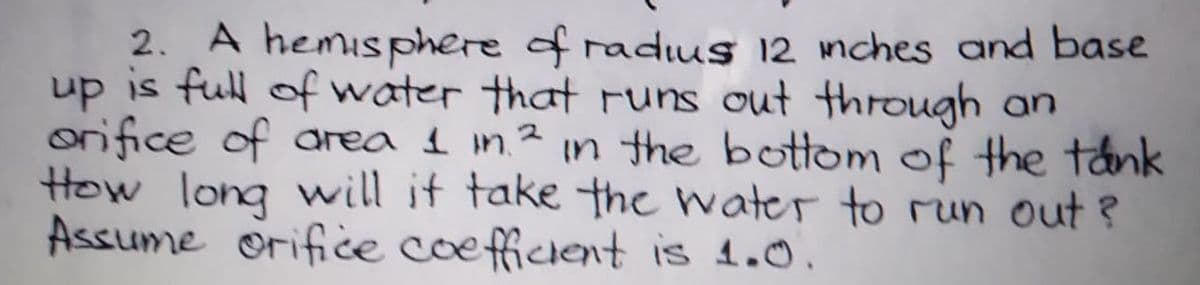 2. A hemisphere
up is full of water that Funs out thFDugh an
orifice of area 1 in.² in the bottom of the tank
How long will if take the water to run out ?
Assume orifice coefficient is 1.0.
of radius 12 mches and base
