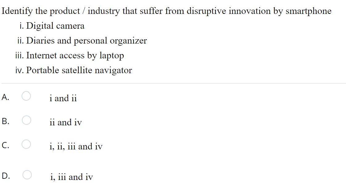 Identify the product / industry that suffer from disruptive innovation by smartphone
i. Digital camera
ii. Diaries and personal organizer
iii. Internet access by laptop
iv. Portable satellite navigator
А.
i and ii
В.
ii and iv
C. O
i, ii, iii and iv
D. O
i, iii and iv
B.
