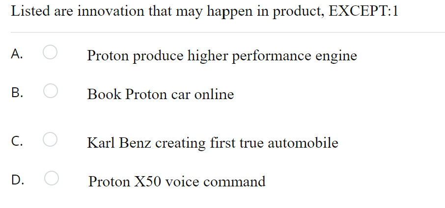 Listed are innovation that may happen in product, EXCEPT:1
A.
Proton produce higher performance engine
В.
Book Proton car online
C. O
Karl Benz creating first true automobile
D.
Proton X50 voice command
