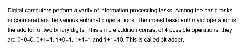 Digital computers perform a varity of information processing tasks. Among the basic tasks
encountered are the various arithmatic operartions. The moest basic arithmatic operation is
the additon of two binary digits. This simple addition consist of 4 possible operations, they
are 0+0=0, 0+1=1, 1+0=1, 1+1=1 and 1+1=10. This is called bit adder.
