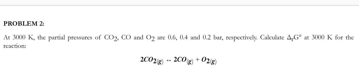 PROBLEM 2:
At 3000 K, the partial pressures of CO2, CO and O2 are 0.6, 0.4 and 0.2 bar, respectively. Calculate A+Gº at 3000 K for the
reaction:
2CO2(g) → 2CO(g) + O2(g)