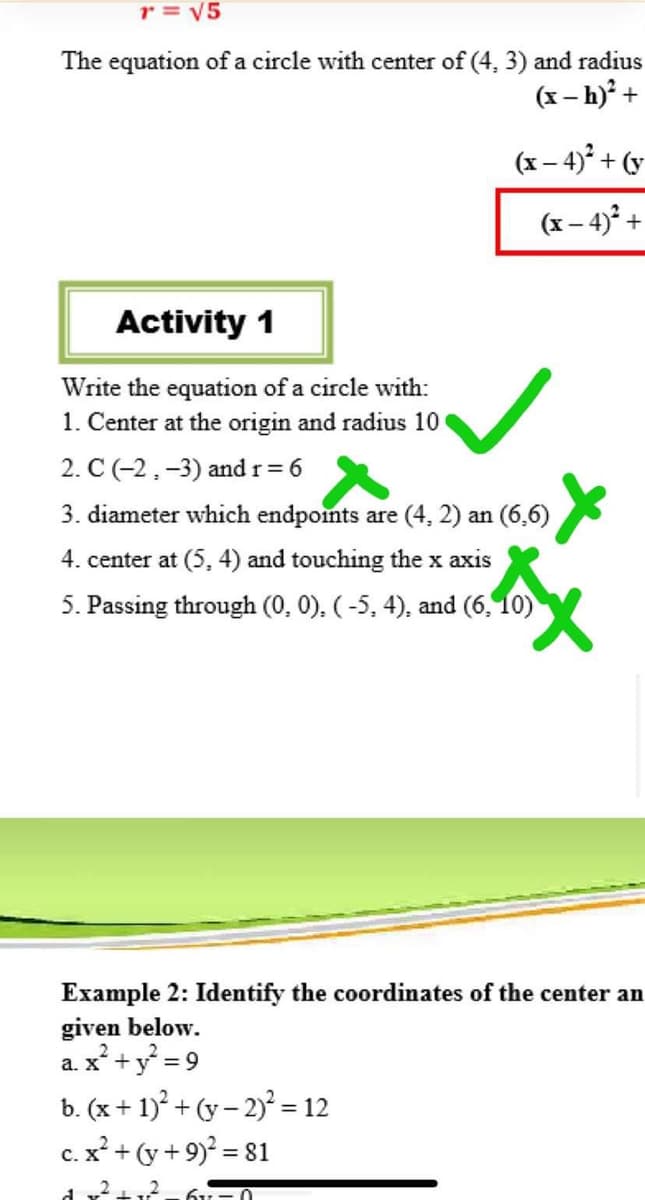 r = V5
The equation of a circle with center of (4, 3) and radius
(x – h) +
(x – 4)° + (v
(x – 4)° +
Activity 1
Write the equation of a circle with:
1. Center at the origin and radius 10
2. C (-2,-3) and r= 6
3. diameter which endpoints are (4, 2) an (6,6)
4. center at (5, 4) and touching the x axis
5. Passing through (0, 0), ( -5, 4), and (6, 10)
Example 2: Identify the coordinates of the center an
given below.
a. x +y = 9
b. (x + 1)° + (y – 2)° = 12
c. x² + (y + 9)² = 81
