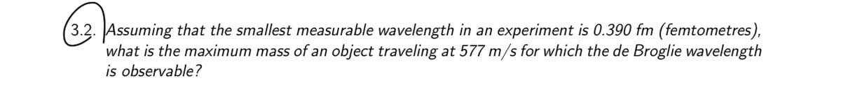 (3.2. Assuming that the smallest measurable wavelength in an experiment is 0.390 fm (femtometres),
what is the maximum mass of an object traveling at 577 m/s for which the de Broglie wavelength
is observable?