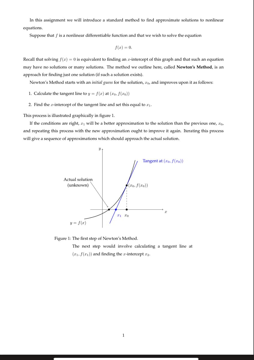 In this assignment we will introduce a standard method to find approximate solutions to nonlinear
equations.
Suppose that f is a nonlinear differentiable function and that we wish to solve the equation
f(x) = 0.
Recall that solving f(x) = 0 is equivalent to finding an x-intercept of this graph and that such an equation
may have no solutions or many solutions. The method we outline here, called Newton's Method, is an
approach for finding just one solution (if such a solution exists).
Newton's Method starts with an initial guess for the solution, xo, and improves upon it as follows:
1. Calculate the tangent line to y = f(x) at (xo, f(x0))
2. Find the x-intercept of the tangent line and set this equal to 11.
This process is illustrated graphically in figure 1.
If the conditions are right, a₁ will be a better approximation to the solution than the previous one, xo,
and repeating this process with the new approximation ought to improve it again. Iterating this process
will give a sequence of approximations which should approach the actual solution.
Tangent at (xo, f(x0))
Actual solution
(unknown)
(xo, f(xo))
21 20
y = f(x)
Figure 1: The first step of Newton's Method.
The next step would involve calculating a tangent line at
(x1, f(x1)) and finding the x-intercept 2.
1