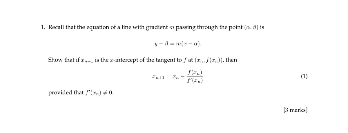 1. Recall that the equation of a line with gradient m passing through the point (a, b) is
y ẞ m(x-a).
Show that if xn+1 is the x-intercept of the tangent to f at (xn, f(xn)), then
Xn+1 Xn -
f(xn)
f'(xn)
provided that f'(xn) ± 0.
(1)
[3 marks]