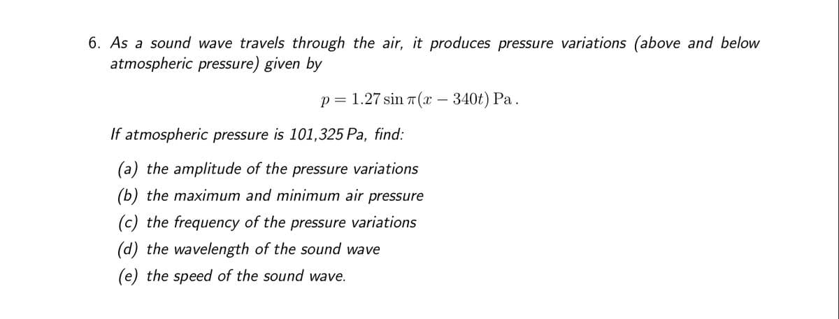 6. As a sound wave travels through the air, it produces pressure variations (above and below
atmospheric pressure) given by
p = 1.27 sin(x — 340t) Pa.
If atmospheric pressure is 101,325 Pa, find:
(a) the amplitude of the pressure variations
(b) the maximum and minimum air pressure
(c) the frequency of the pressure variations
(d) the wavelength of the sound wave
(e) the speed of the sound wave.