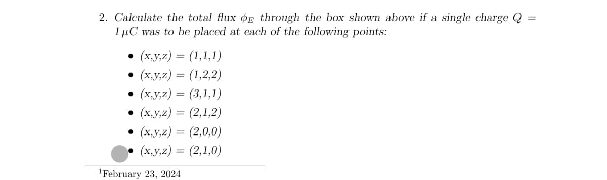 2. Calculate the total flux OE through the box shown above if a single charge Q
1μC was to be placed at each of the following points:
•
(x,y,z) = (1,1,1)
•
(x,y,z) = (1,2,2)
(x,y,z) = (3,1,1)
.
(x,y,z) = (2,1,2)
(x,y,z) = (2,0,0)
(x,y,z) = (2,1,0)
February 23, 2024