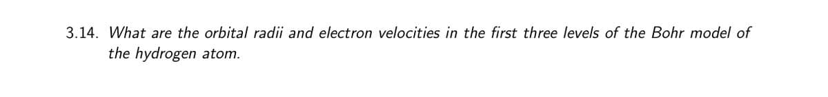 3.14. What are the orbital radii and electron velocities in the first three levels of the Bohr model of
the hydrogen atom.