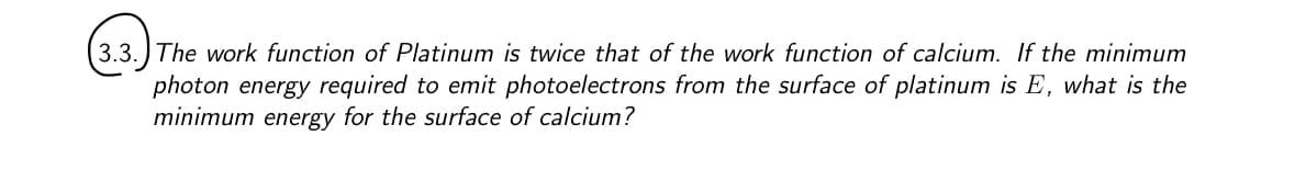 (3.3. The work function of Platinum is twice that of the work function of calcium. If the minimum
photon energy required to emit photoelectrons from the surface of platinum is E, what is the
minimum energy for the surface of calcium?