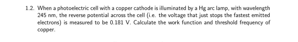 1.2. When a photoelectric cell with a copper cathode is illuminated by a Hg arc lamp, with wavelength
245 nm, the reverse potential across the cell (i.e. the voltage that just stops the fastest emitted
electrons) is measured to be 0.181 V. Calculate the work function and threshold frequency of
copper.