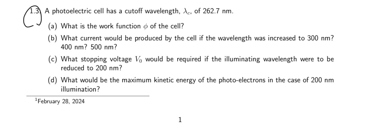 1.3. A photoelectric cell has a cutoff wavelength, λc, of 262.7 nm.
☹
(a) What is the work function of the cell?
(b) What current would be produced by the cell if the wavelength was increased to 300 nm?
400 nm? 500 nm?
(c) What stopping voltage Vo would be required if the illuminating wavelength were to be
reduced to 200 nm?
(d) What would be the maximum kinetic energy of the photo-electrons in the case of 200 nm
illumination?
¹February 28, 2024
1