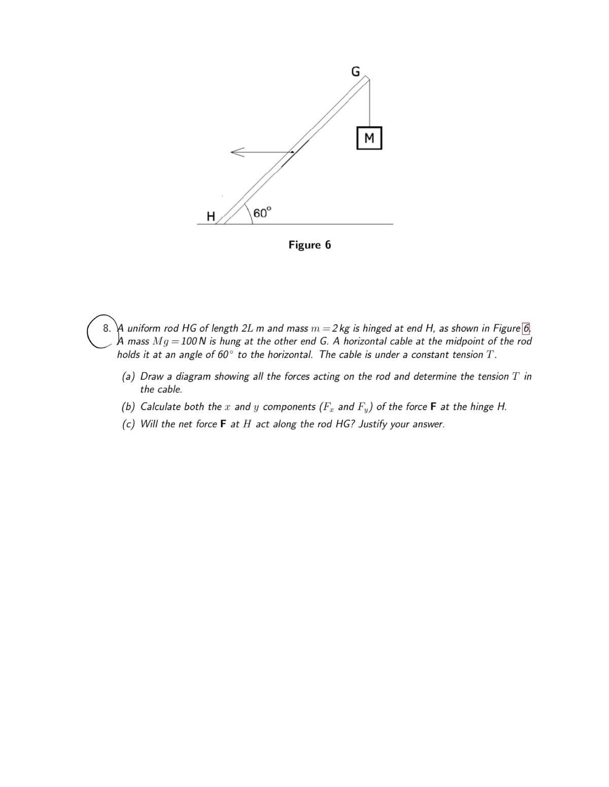 H
60°
Figure 6
G
M
8. A uniform rod HG of length 2L m and mass m = 2 kg is hinged at end H, as shown in Figure 6
A mass Mg=100 N is hung at the other end G. A horizontal cable at the midpoint of the rod
holds it at an angle of 60° to the horizontal. The cable is under a constant tension T.
(a) Draw a diagram showing all the forces acting on the rod and determine the tension T in
the cable.
(b) Calculate both the x and y components (Fr and F₁) of the force F at the hinge H.
(c) Will the net force F at H act along the rod HG? Justify your answer.