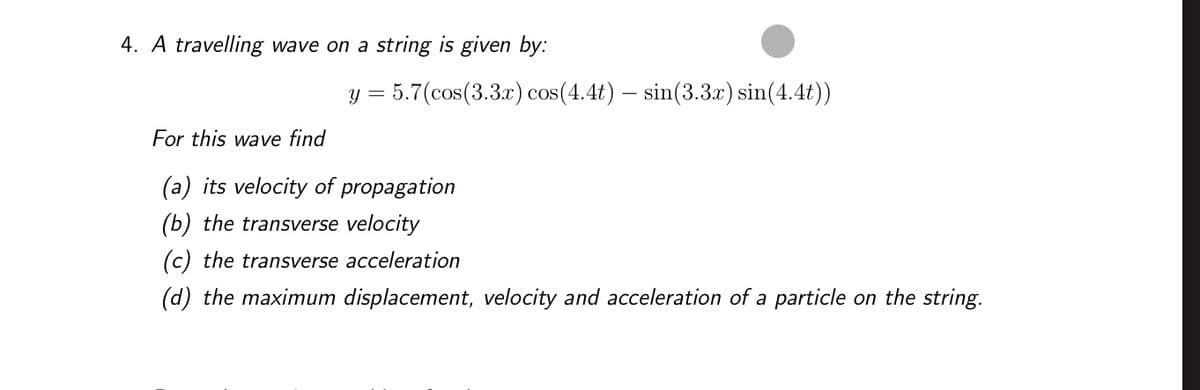 4. A travelling wave on a string is given by:
= 5.7(cos(3.3x) cos(4.4t) – sin(3.3x) sin(4.4t))
y =
For this wave find
(a) its velocity of propagation
(b) the transverse velocity
(c) the transverse acceleration
(d) the maximum displacement, velocity and acceleration of a particle on the string.