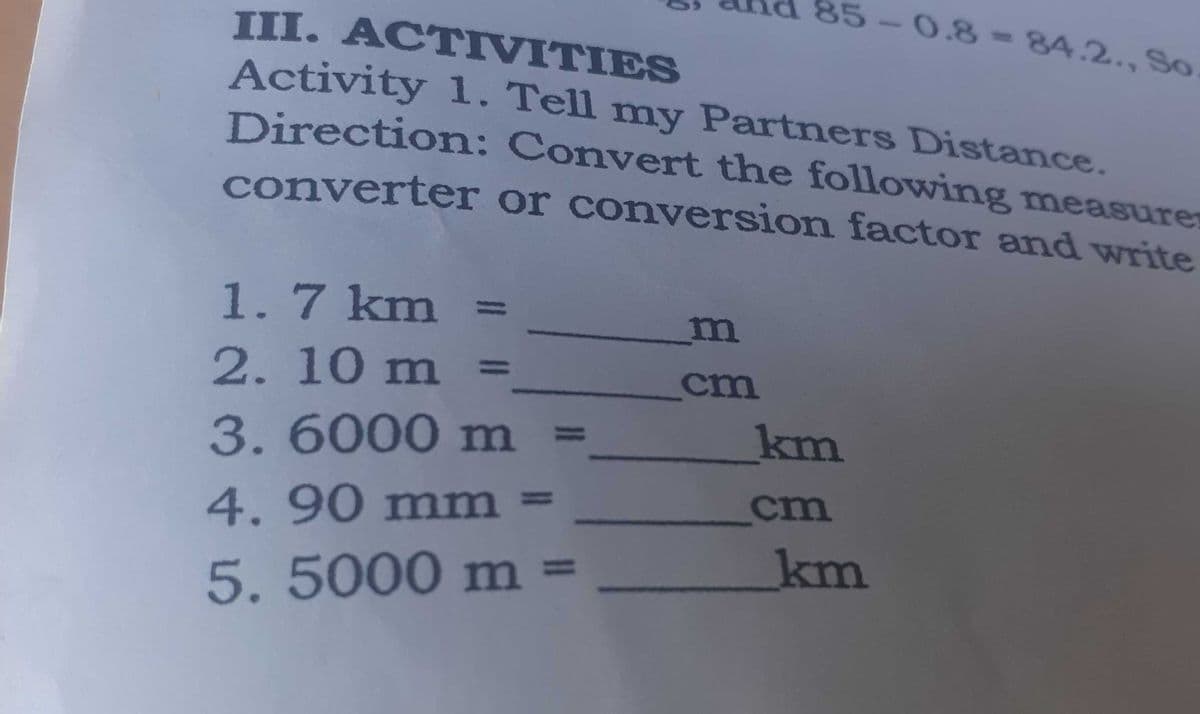 85-0.8-84.2., So
III. ACTIVITIES
Activity 1. Tell my Partners Distance.
Direction: Convert the following measure
converter or conversion factor and ywrite
1.7 km
2. 10 m :
cm
3.6000 m =
km
cm
4.90 mm =
km
=
5.5000 m
