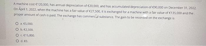 A machine cost €120,000, has annual depreciation of €20,000, and has accumulated depreciation of €90,000 on December 31, 2022.
On April 1, 2022, when the machine has a fair value of €27,500, it is exchanged for a machine with a fair value of €135,000 and the
proper amount of cash is paid. The exchange has commercial substance. The gain to be recorded on the exchange is
O a. €5,000.
O b. €2,500.
O c. €15,000.
O d. €0.