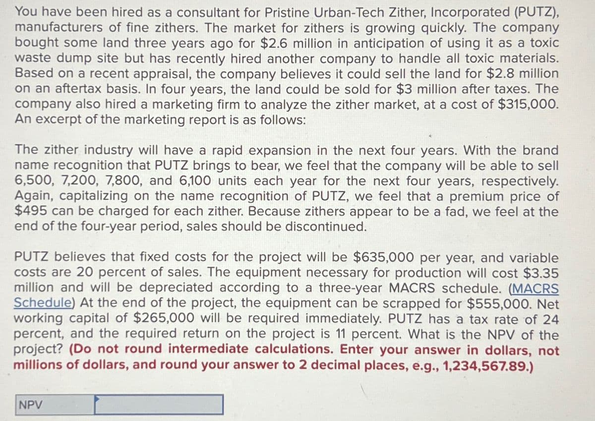 You have been hired as a consultant for Pristine Urban-Tech Zither, Incorporated (PUTZ),
manufacturers of fine zithers. The market for zithers is growing quickly. The company
bought some land three years ago for $2.6 million in anticipation of using it as a toxic
waste dump site but has recently hired another company to handle all toxic materials.
Based on a recent appraisal, the company believes it could sell the land for $2.8 million
on an aftertax basis. In four years, the land could be sold for $3 million after taxes. The
company also hired a marketing firm to analyze the zither market, at a cost of $315,000.
An excerpt of the marketing report is as follows:
The zither industry will have a rapid expansion in the next four years. With the brand
name recognition that PUTZ brings to bear, we feel that the company will be able to sell
6,500, 7,200, 7,800, and 6,100 units each year for the next four years, respectively.
Again, capitalizing on the name recognition of PUTZ, we feel that a premium price of
$495 can be charged for each zither. Because zithers appear to be a fad, we feel at the
end of the four-year period, sales should be discontinued.
PUTZ believes that fixed costs for the project will be $635,000 per year, and variable
costs are 20 percent of sales. The equipment necessary for production will cost $3.35
million and will be depreciated according to a three-year MACRS schedule. (MACRS
Schedule) At the end of the project, the equipment can be scrapped for $555,000. Net
working capital of $265,000 will be required immediately. PUTZ has a tax rate of 24
percent, and the required return on the project is 11 percent. What is the NPV of the
project? (Do not round intermediate calculations. Enter your answer in dollars, not
millions of dollars, and round your answer to 2 decimal places, e.g., 1,234,567.89.)
NPV