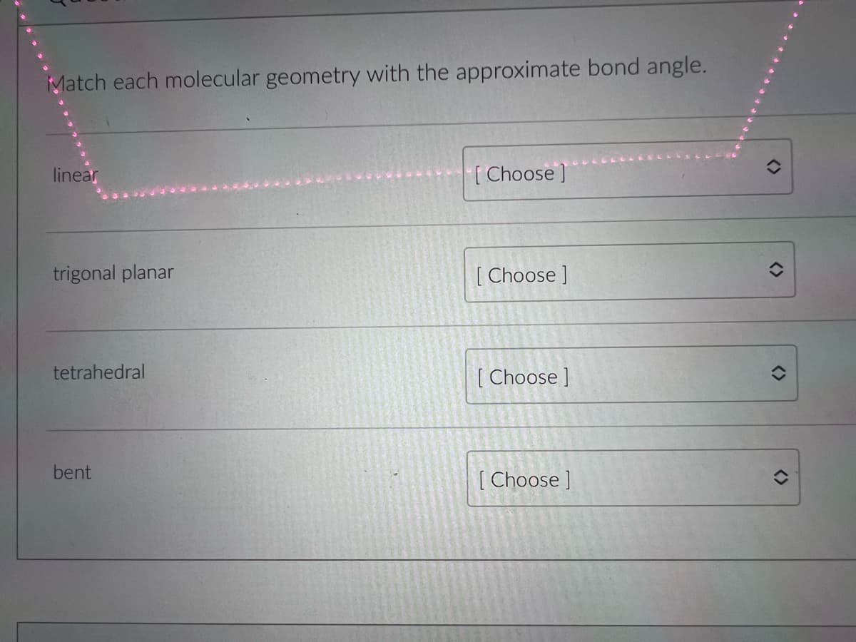 Match each molecular geometry with the approximate bond angle.
linear
[Choose ]
trigonal planar
[ Choose ]
tetrahedral
[ Choose ]
bent
[ Choose ]
<>
く>
<>
<>
