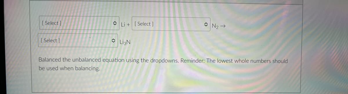 [ Select ]
O Li + [ Select ]
O N2 →
[ Select ]
O LigN
Balanced the unbalanced equation using the dropdowns. Reminder: The lowest whole numbers should
be used when balancing.
