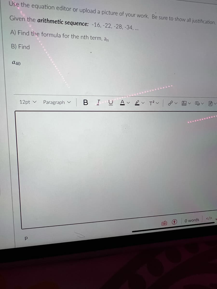 Use the equation editor or upload a picture of your work. Be sure to show all justification.
Given the arithmetic sequence: -16, -22, -28,-34, ...
A) Find the formula for the nth term, an
B) Find
a40
12pt v
Paragraph v
BIUA
V T? v
</>
O words
