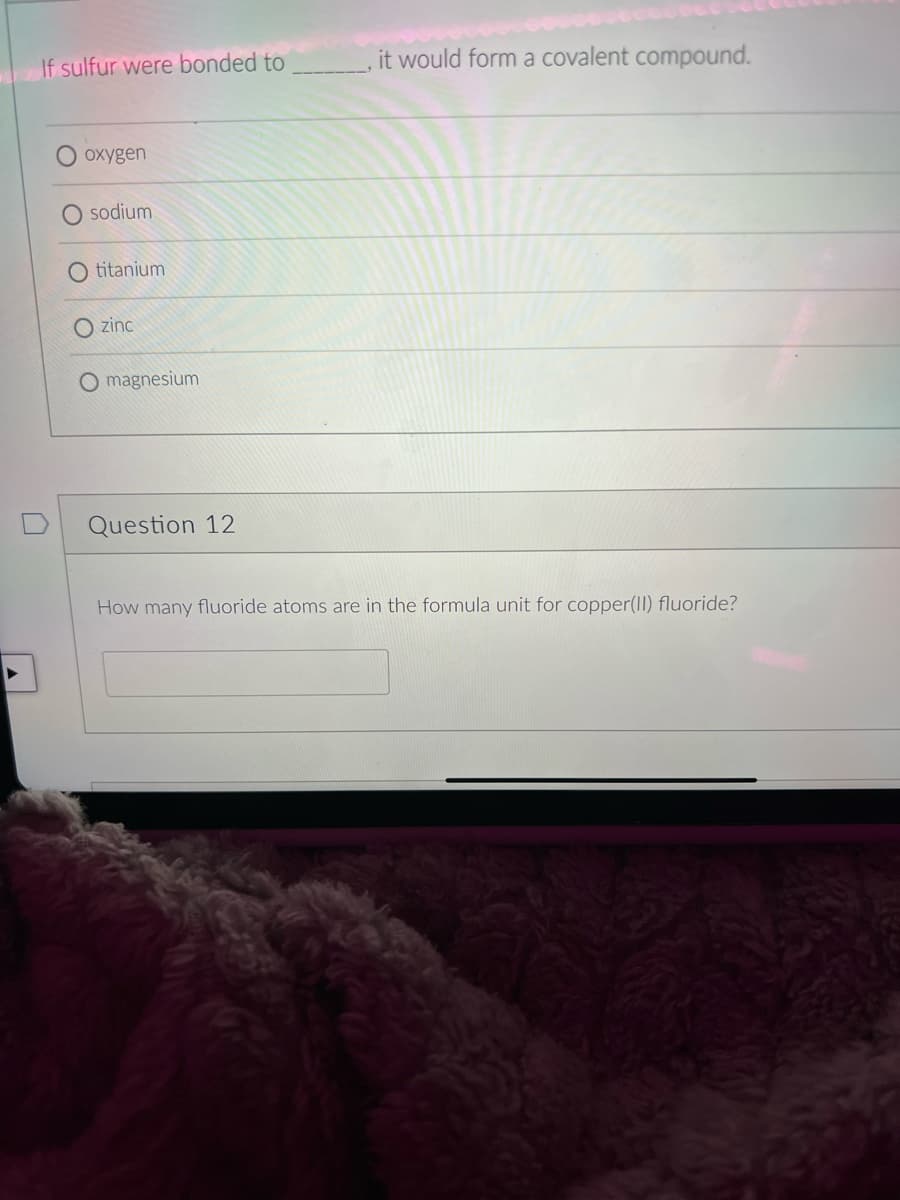 If sulfur were bonded to
it would form a covalent compound.
O oxygen
sodium
titanium
O zinc
O magnesium
Question 12
How many fluoride atoms are in the formula unit for copper(II) fluoride?
