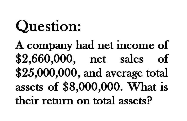 Question:
A company had net income of
$2,660,000, net sales of
$25,000,000, and average total
assets of $8,000,000. What is
their return on total assets?