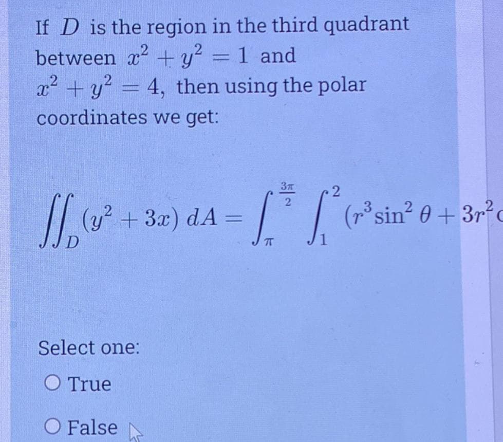 If D is the region in the third quadrant
between x2 +y? = 1 and
x2 + y? = 4, then using the polar
coordinates we get:
+3x) dA
'| (*
sin 0+3rc
%3D
Select one:
O True
O False
