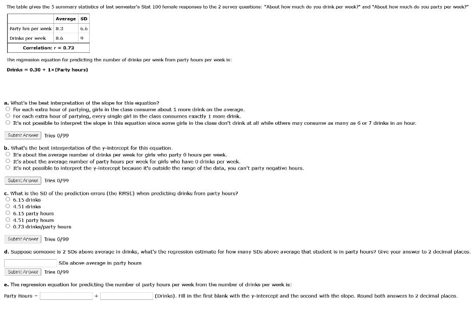 The table gives the 5 summary statistics of last semester's Stat 100 female responses to the 2 survey questions: "About how much do you drink per week?" and "About how much do you party per week?"
Average SD
Party hrs per week 8.3
6.6
Drinks per week
8.6
Correlation: r = 0.73
The regression equation for predicting the number of drinks per week from party hours per week is:
Drinks = 0.30 + 1x (Party hours)
a. What's the best interpretation of the slope for this equation?
For each extra hour of partying, girls in the class consume about1 more drink on the average.
For cach extra hour of partying, every single girl in the class consumes exactly 1 more drink.
It's not possible to interpret the slope in this equation since some girls in the class don't drink at all while others may consume as many as 6 or 7 drinks in an hour.
Subrit Arsver Tries 0/99
b. What's the best interpretation of the y-intercept for this equation.
It's about the a verage number of drinks per week for girls who party 0 hours per week.
It's about the average number of party hours per week for girls who have 0 drinks per week.
It's not possible to interpret the y-intercept because it's outside the range of the data, you can't party negative hours.
Subri. Arswor
Tries 0/99
c. What is the SD of the prediction errors (the RMSE) when predicting drinks from party hours?
6.15 drinks
4.51 drinks
6.15 party hours
4.51 party hours
0.73 drinks/party hours
Submit Arswer Tries 0/99
d. Suppose someone is 2 SDs above average in drinks, what's the regression estimate for how many SDs above average that student is in party hours? Give your answer to 2 decimal places.
SDs above average in party hours
Submit Answer Tries 0/99
e. The regression equation for predicting the number of party hours per week from the number of drinks per week is:
Party Hours -
(Drinks). Fill in the first blank with the y-intercept and the ssecond with the slope. Round both answers to 2 decimal places.
