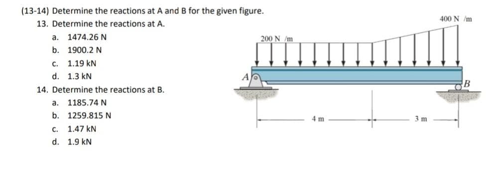 (13-14) Determine the reactions at A and B for the given figure.
400 N /m
13. Determine the reactions at A.
a.
1474.26 N
200 N /m
b. 1900.2 N
C. 1.19 kN
d. 1.3 kN
14. Determine the reactions at B.
а.
1185.74 N
b. 1259.815N
4m
3 m
с.
1.47 kN
d. 1.9 kN
