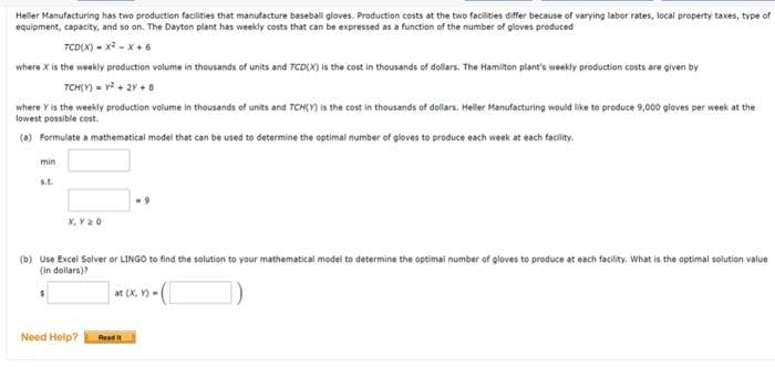 Heller Manufacturing has two production facilities that manufacture baseball gloves. Production costs at the two facilities differ because of varying labor rates, local property taxes, type of
equipment, capacity, and so on. The Dayton plant has weekly costs that can be expressed as a function of the number of gloves produced
TCD(X) - x2 - x+ 6
where X is the weekly production volume in thousands of units and TCD(X) is the cost in thousands of dollars. The Hamiton plant's weekly production costs are given by
TCH(Y) - y + 2Y + 0
where Y is the weekly production volume in thousands of units and TCH(Y is the cost in thousands of dollars. Heller Manufacturing would like to produce 9,000 gloves per week at the
lowest possible cost.
(0) Formulate a mathematical model that can be used to determine the optimal number of gloves to produce each week at each facility.
min
s.t.
X, Y20
(b) Use Excel Solver or LINGO to find the solution to your mathematical model to determine the optimal number of gloves to produce at each facility, What is the optimal solution value
(in dollars)?
at (x, n -(
Need Help?
Read it
