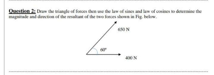 Question 2: Draw the triangle of forces then use the law of sines and law of cosines to determine the
magnitude and direction of the resultant of the two forces shown in Fig. below.
650 N
60°
400 N
