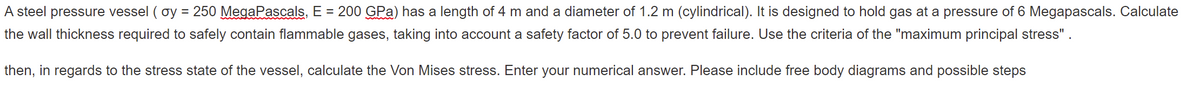 A steel pressure vessel (oy = 250 MegaPascals, E = 200 GPa) has a length of 4 m and a diameter of 1.2 m (cylindrical). It is designed to hold gas at a pressure of 6 Megapascals. Calculate
the wall thickness required to safely contain flammable gases, taking into account a safety factor of 5.0 to prevent failure. Use the criteria of the "maximum principal stress".
then, in regards to the stress state of the vessel, calculate the Von Mises stress. Enter your numerical answer. Please include free body diagrams and possible steps