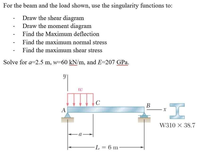 For the beam and the load shown, use the singularity functions to:
Draw the shear diagram
Draw the moment diagram
Find the Maximum deflection
Find the maximum normal stress
Find the maximum shear stress
Solve for a 2.5 m, w-60 kN/m, and E=207 GPa.
y
A
W
C
L = 6 m
B
I
W310 X 38.7
x