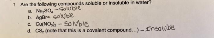 1. Are the following compounds soluble or insoluble in water?
a. Na₂SO₂-Soluble
b. AgBre soluble
c. Cu(NO3)2 - Solvble
d. CS₂ (note that this is a covalent compound....) - Insoluble