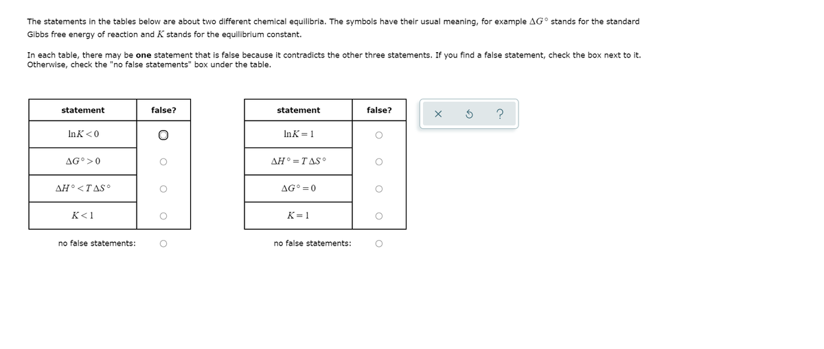 The statements in the tables below are about two different chemical equilibria. The symbols have their usual meaning, for example AG° stands for the standard
Gibbs free energy of reaction and K stands for the equilibrium constant.
In each table, there may be one statement that is false because it contradicts the other three statements. If you find a false statement, check the box next to it.
Otherwise, check the "no false statements" box under the table.
statement
false?
statement
false?
InK<0
InK= 1
AG°>0
ΔΗ ΤΔS .
ΔΗ.<Τ ΔS
AG°=0
K<1
K=1
no false statements:
no false statements:
