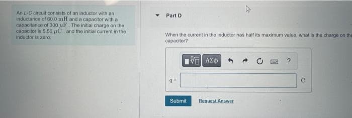 An L-C circuit consists of an inductor with an
inductance of 60.0 mH and a capacitor with
capacitance of 300 F. The initial charge on the
capacitor is 5.50 μC, and the initial current in the
inductor is zero.
Part D
When the current in the inductor has half its maximum value, what is the charge on the
capacitor?
195) ΑΣΦ
q=
Submit
Request Answer
Bwa ?
C