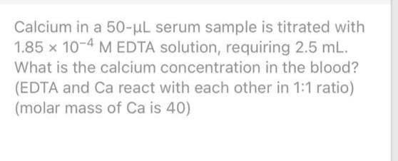 Calcium in a 50-uL serum sample is titrated with
1.85 x 10-4 M EDTA solution, requiring 2.5 mL.
What is the calcium concentration in the blood?
(EDTA and Ca react with each other in 1:1 ratio)
(molar mass of Ca is 40)
