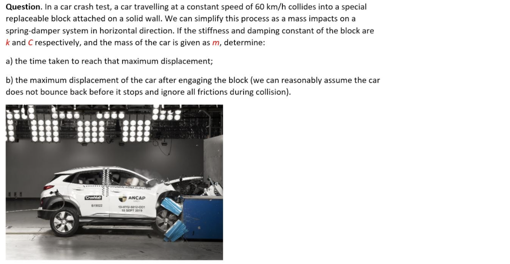 Question. In a car crash test, a car travelling at a constant speed of 60 km/h collides into a special
replaceable block attached on a solid wall. We can simplify this process as a mass impacts on a
spring-damper system in horizontal direction. If the stiffness and damping constant of the block are
k and C respectively, and the mass of the car is given as m, determine:
a) the time taken to reach that maximum displacement;
b) the maximum displacement of the car after engaging the block (we can reasonably assume the car
does not bounce back before it stops and ignore all frictions during collision).
0000
Crashlab
B19022
0000
0000
ANCAP
19-HYU-5012-001
18 SEPT 2019