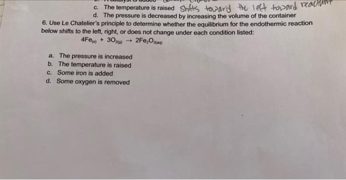 c. The temperature is raised Shifts toward the left toward read
d.
The pressure is decreased by increasing the volume of the container
6. Use Le Chatelier's principle to determine whether the equilibrium for the endothermic reaction
below shifts to the left, right, or does not change under each condition listed:
4Fe() + 30zg)
2Fe₂O3(Q)
→
a. The pressure is increased
b. The temperature is raised
c. Some iron is added
d. Some oxygen is removed